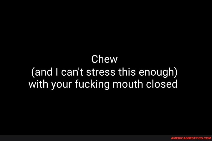 Chew
(and I can't stress this enough) with your fucking mouth closed