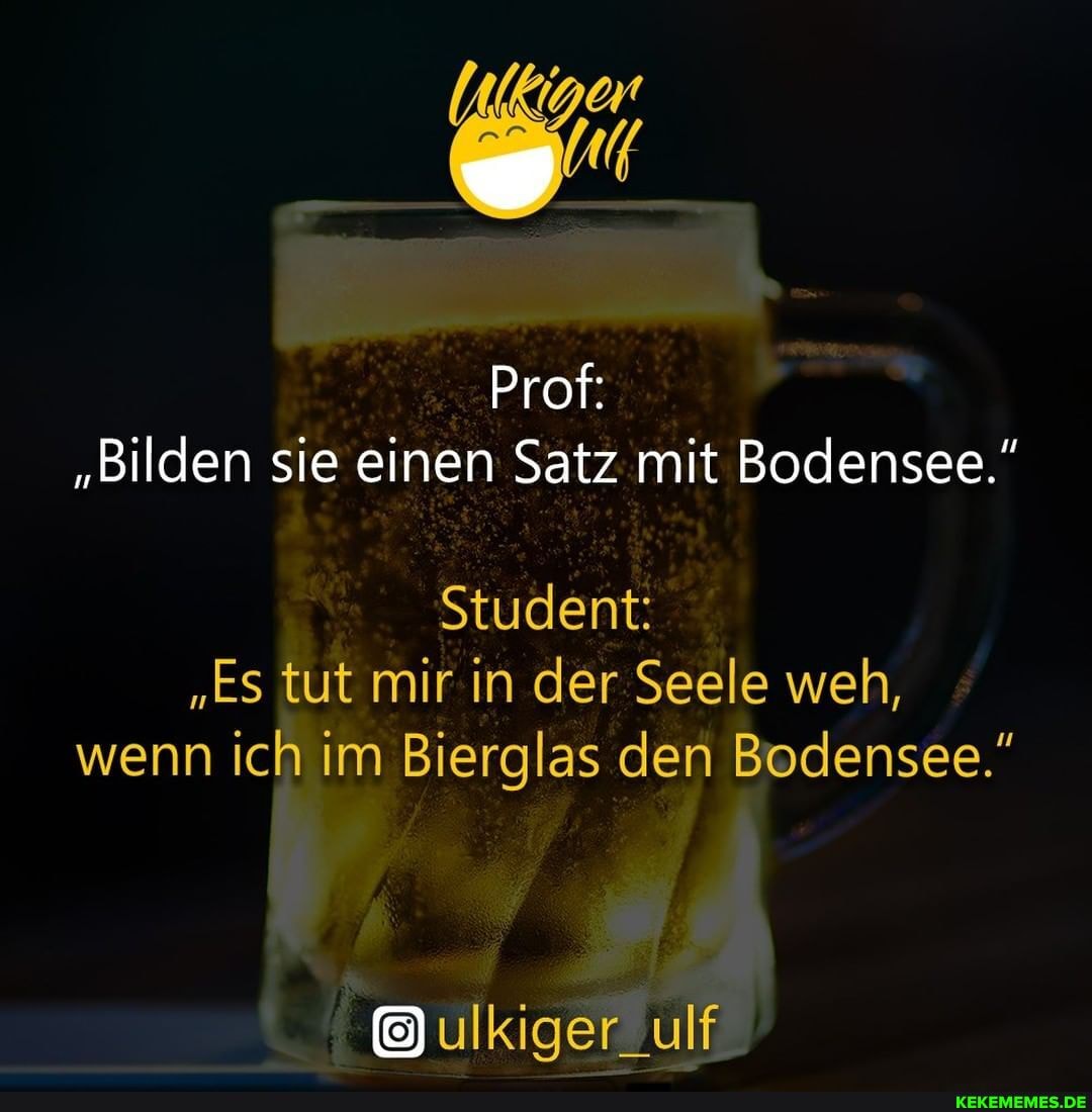 Prof:
"Bilden sie einen Satz mit Bodensee."
Student:
"Es tut mir in der Seele weh, wenn ich im Bierglas den Bodensee."
ulkiger_ulf