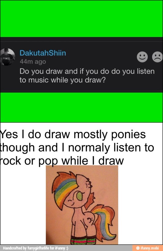 Do you draw and if you do do you listen
to music while you draw?
es I do draw mostly ponies
hough and I normaly listen to
ock or pop while I draw