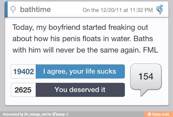 I
Today, my boyfriend started freaking out
about how his penis floats in water. Baths
with him will never be the same again. FML
2625 You deserved it
