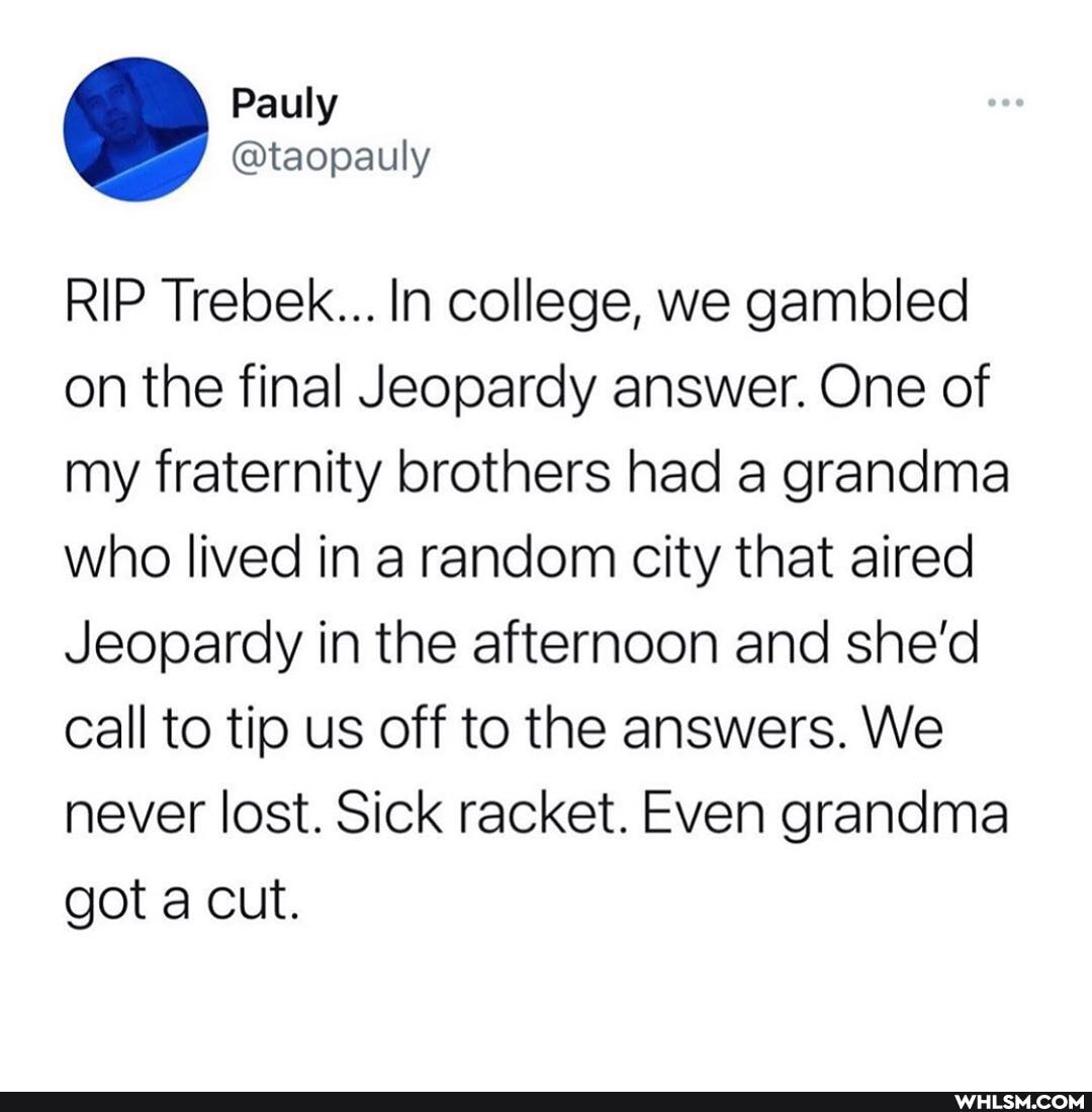 RIP Trebek... In college, we gambled on the final Jeopardy answer. One of my fraternity brothers had a grandma who lived in a random city that aired
Jeopardy in the afternoon and she'd call to tip us off to the answers. We never lost. Sick racket. Even grandma got a cut.