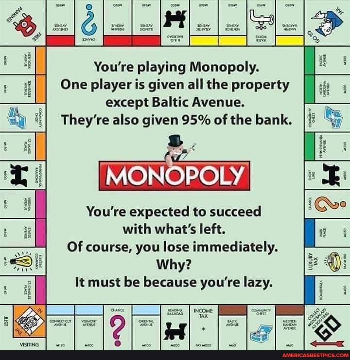 I II
You're playing Monopoly.
One player is given all the property except Baltic Avenue.
They're also given 95% of the bank.
MONOPOLY
You're expected to succeed with what's left.
Of course, you lose immediately.
Why?
II It must be because you're lazy.