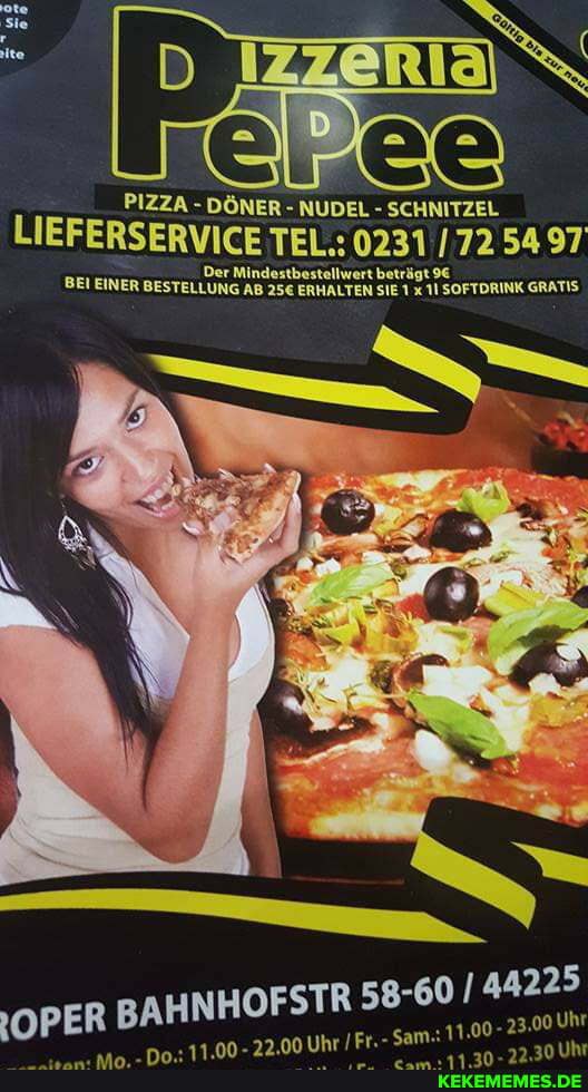 PIZZA -
PIZZA DÖNER - NUDEL - SCHNITZEL
IEFERSERVICE TEL.: 0231 172 54 97
BEI EINER BESTELLUNG Mindestbestellwert AB ERHALTEN beträgt SIE SOFTORINK GRATIS ERHALTEN SIE 11 SOFTDRINK GRATIS
OFSTR 58-60 / 44225
OPER BAHNH