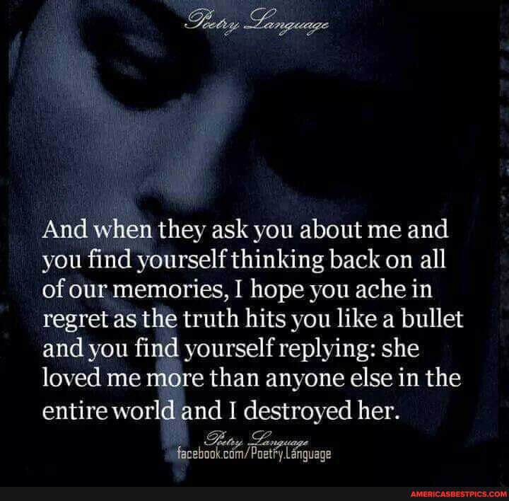 Language
And when they ask you about me and you find yourself thinking back on all of our memories, I hope you ache in regret as the truth hits you like a bullet and you find yourself replying: she loved me more than anyone else in the entire world and I destroyed her.