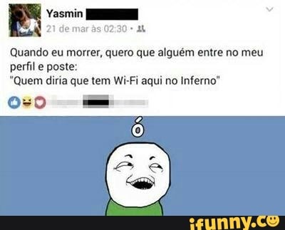Quando eu morrer, quero que alguém entre no meu
perfil poste:
"Quem diria que tem Wi-Fi aqui no Inferno"