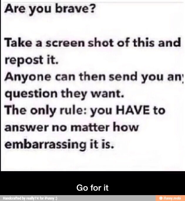 Take a screen shot of this and
repost it.
Anyone can then send you an'
question they want.
The only rule: you HAVE to
answer no matter how
embarrassing it is. - Go for it