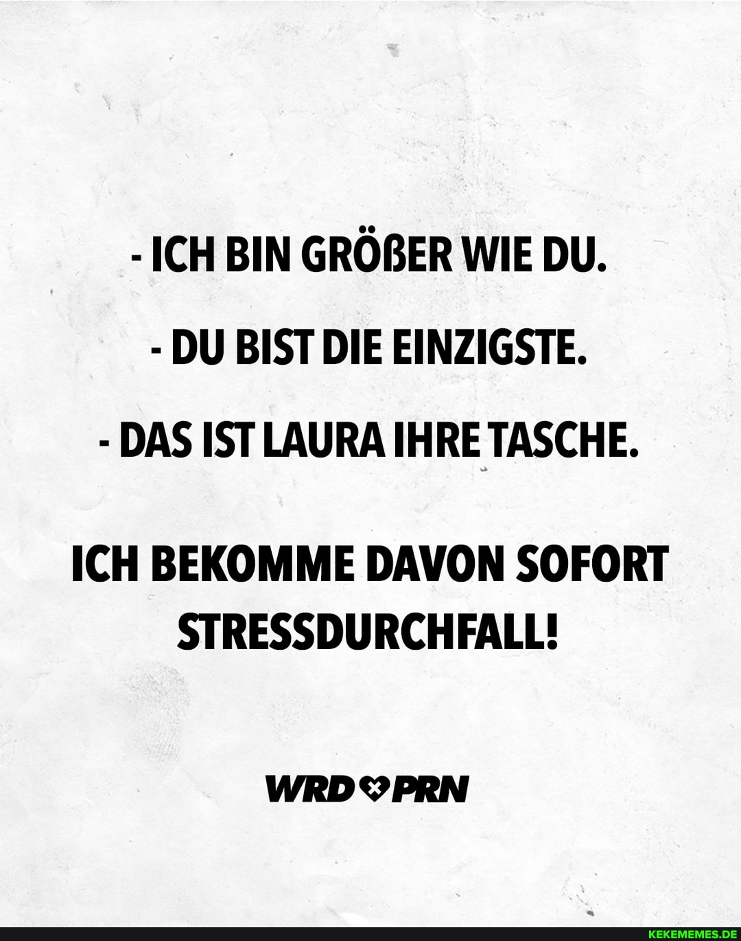 - ICH BIN GRÖBER WIE DU.
- DU BIST DIE EINZIGSTE.
- DAS IST LAURA IHRE TASCHE.
ICH BEKOMME DAVON SOFORT STRESSDURCHFALL!
WRDYPRN