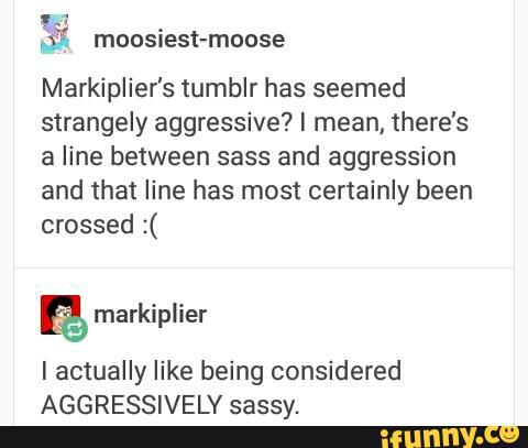 Markiplier's tumblr has seemed
strangely aggressive? I mean, there's
a line between sass and aggression
and that line has most certainly been
crossed :(
I actually like being considered
AGGRESSIVELY sassy.