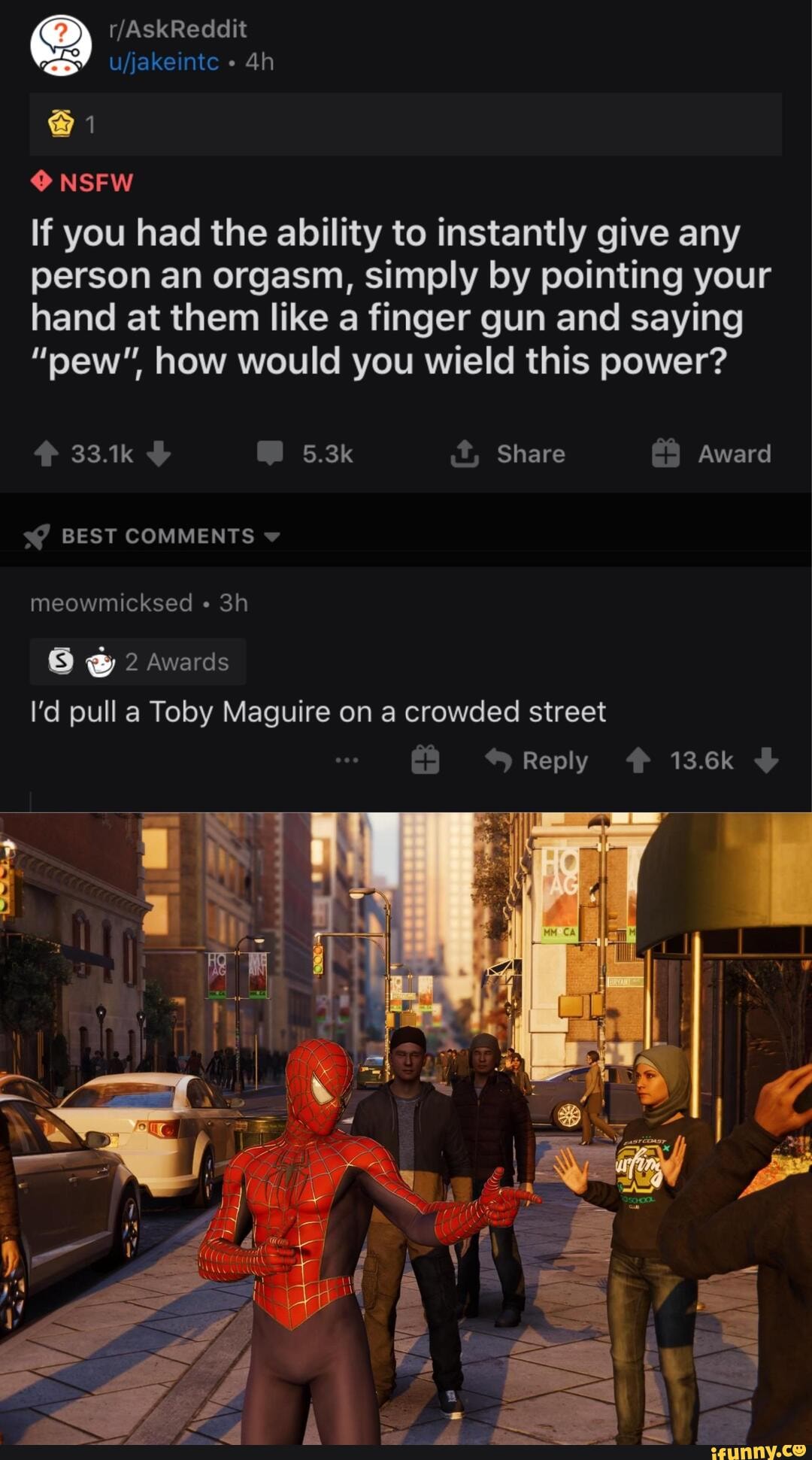 NSFW
If you had the ability to instantly give any person an orgasm, simply by pointing your hand at them like a finger gun and saying
"pew" how would you wield this power?
33.1k 5.3k .t, Share Award
BEST COMMENTS ww
meowmicksed "
2 Awards
I'd pull a Toby Maguire on a crowded street