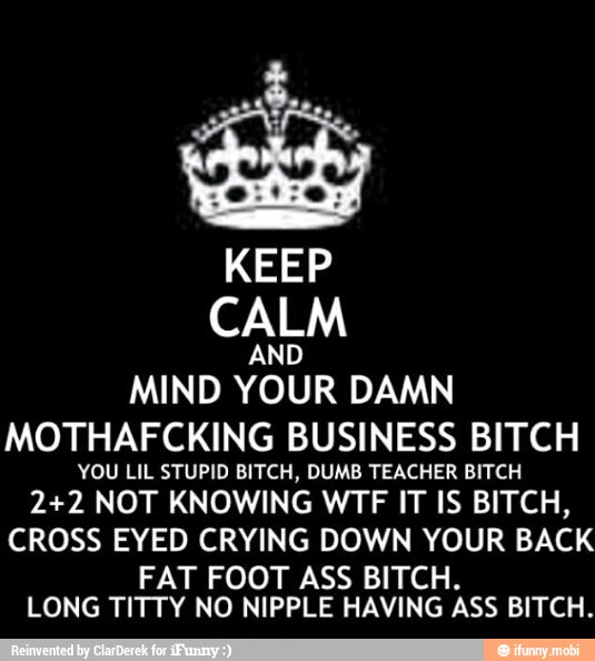 KEEP
CALM
MIND
YOUR
DAMN
MOTHAFCKING BUSINESS BITCH
YOU LIL STUPID BITCH, DUMB TEACHER BITCH
2+2 NOT KNOWING WTF IT IS BITCH,
CROSS E CRYING DOWN YOUR BACK
T FOOT ASS BITCH
LONG
NO NIPPLE HAVING
ÀSS BITCH.