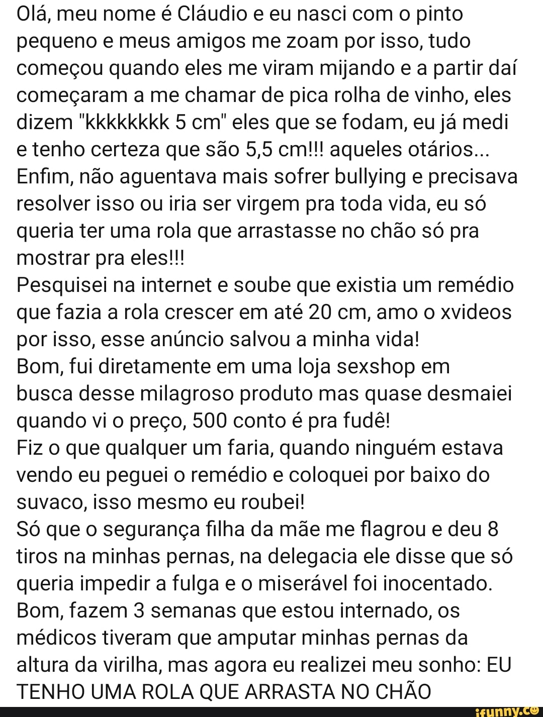 Olá, meu nome é Cláudio e eu nasci com o pinto
pequeno e meus amigos me zoam por isso, tudo
começou quando eles me viram mijando e a partir daí
começaram a me chamar de pica rolha de vinho, eles
dizem "kkkkkkkk 5 cm" eles que se fodam, eu já medi
e tenho certeza que são 5,5 cm!!! aqueles otários...
Enfim, não aguentava mais sofrer bullying e precisava
resolver isso ou iria ser virgem pra toda vida, eu só
queria ter uma rola que arrastasse no chão só pra
mostrar pra eles!!!
Pesquisei na internet e soube que existia um remédio
que fazia a rola crescer em até 20 cm, amo o xvideos
por isso, esse anúncio salvou a minha vida!
Bom, fui diretamente em uma loja sexshop em
busca desse milagroso produto mas quase desmaiei
quando vio preço, 500 conto é pra fudê!
Fiz o que qualquer um faria, quando ninguém estava
vendo eu peguei o remédio e coloquei por baixo do
suvaco, isso mesmo eu roubei!
Só que o segurança filha da mãe me flagrou e deu 8
tiros na minhas pernas, na delegacia ele disse que só
queria impedir a fulga e o miserável foi inocentado.
Bom, fazem 3 semanas que estou internado, os
médicos tiveram que amputar minhas pernas da
altura da virilha, mas agora eu realizei meu sonho: EU
TENHO UMA ROLA QUE ARRASTA NO CHÃO