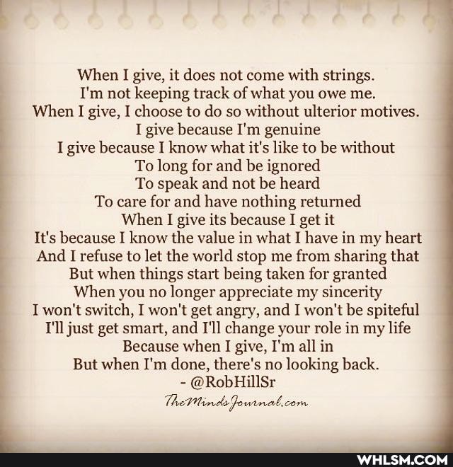 When give, it does not come with strings.
I'm not keeping track of what you owe me.
When I give, I choose to do so without ulterior motives.
I give because I'm genuine
I give because I know what it's like to be without
To long for and be ignored
To speak and not be heard
To care for and have nothing returned
When I give its because I get it
It's because I know the value in what I have in my heart
And I refuse to let the world stop me from sharing that
But when things start being taken for granted
When you no longer appreciate my sincerity
I won't switch, I won't get angry, and I won't be spiteful
T'll just get smart, and I'll change your role in my life
Because when I give, I'm all in
But when I'm done, there's no looking back.
- @RobHillSr
The