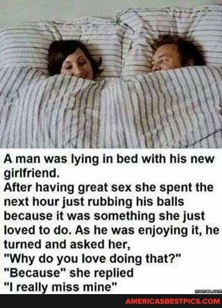 A was lyin: his new girlfriend.
After having great sex she spent the next hour just rubbing his balls because it was something she just loved to do. As he was enjoying it, he turned and asked her,
"Why do you love doing that?"
"Because" she replied
"Lreally miss mine"
