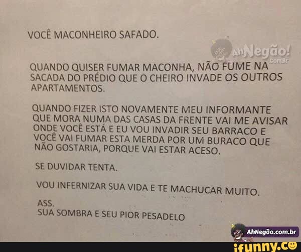 QUANDO QUISER FUMAR MACONHA, NÃO FUME NA
SACADA DO PRÉDIO QUE O CHEIRO INVADE OS OUTROS
APARTAMENTOS.
QUANDO FIZER ISTO NOVAMENTE MEU INFORMANTE
QUE MORA NUMA DAS CASAS DA FRENTE VAI ME AVISAR
ONDE VOCE ESTA E EU VOU INVADIR SEU BARRACO E
VOCE VAI FUMA R ESTA MERDA POR UM BURACO QUE
NÃO GOSTARIA, PORQUE VAI ESTAR ACESO.
SE DUVIDAR TENTA.
ESA
VOU INFERNIZAR SUA VIDA E TE MACHUCAR MUITO.
SUA SOMBRA E SEU PIOR PESADELO