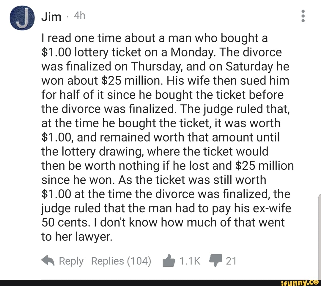 0w
I read one time about a man who bought a
$1.00 lotteryticket on a Monday. The divorce
was finalized on Thursday, and on Saturday he
won about $25 million. His wife then sued him
for half of it since he bought the ticket before
the divorce was finalized. The judge ruled that,
at the time he bought the ticket, it was worth
$1.00, and remained worth that amount until
the lottery drawing, where the ticket would
then be worth nothing if he lost and $25 million
since he won. As the ticket was still worth
$1.00 at the time the divorce was finalized, the
judge ruled that the man had to pay his ex-wife
50 cents. I don't know how much of that went
to her lawyer.
« Reply Replies( (104) * 1 1K . 21