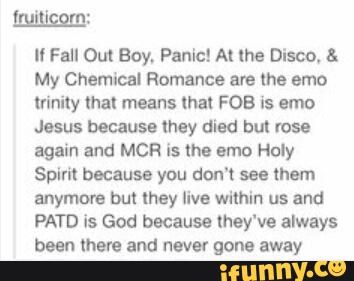 Il Fall Out Boy, Pªnic! At lhe Disco, &
My Chemical Romance are the emo
(unity mal means lha! FOB is emo
Jesus because they died but 1053
again and MCR is the amo Holy
Spirit because you don't see them
anymore but they live within us and
PATD is God because they‘ve always
been more and never gone away
