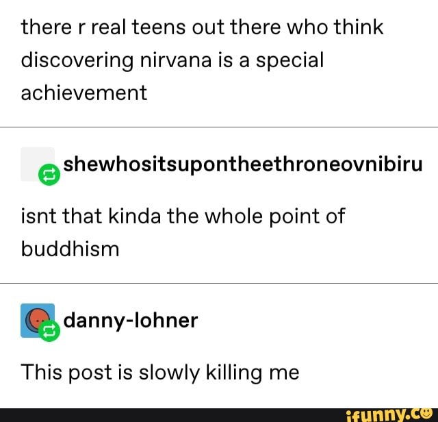 there r real teens out there who think
discovering nirvana is a special
achievement
eshewhositsupontheethroneovnibiru
isnt that kinda the whole point of
buddhism
ªdanny-Iohner
This post is slowly killing me