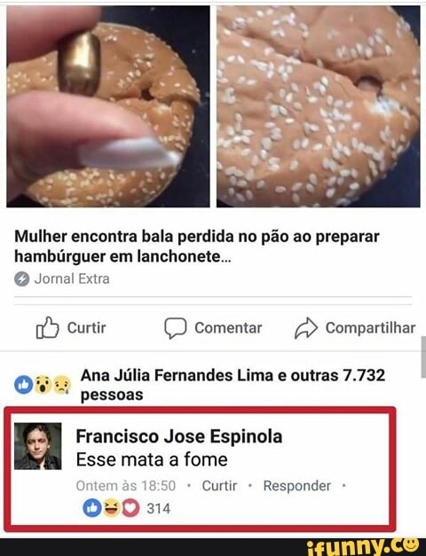 Mulher encontra bala perdida no pão ao preparar
hambúrguer em lanchonete... Jornal Extra
1/9 Curtir comentar Compartilhar
Ove Ana Júlia Fernandes Lima e outras 7.732
I
pessoas
Francisco Jose Espinola
Esse mata a fome
Ontem às 18:50 Curtir Responder