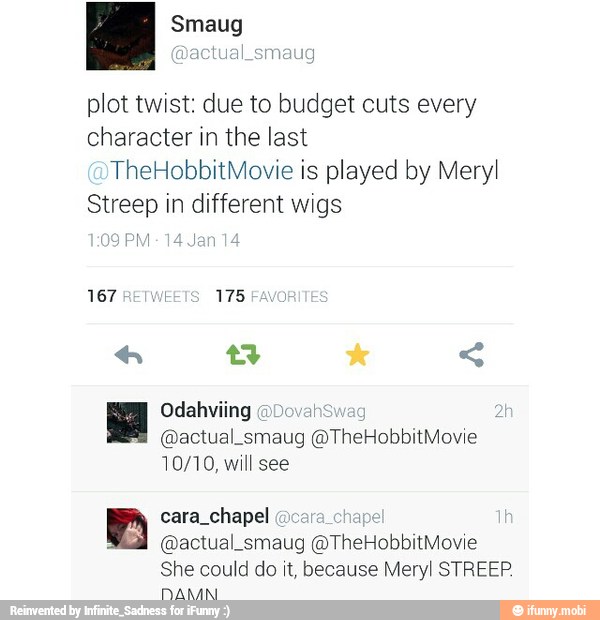 plot twist: due to budget cuts every
character in the last
TheHobbitMovie is played by Meryl
Streep in different wigs
@actual_smaug @TheHobbitMovie
10/10, will see
as chapel
é
@actual_smaug @TheHobbitMovie
She could do it, because Meryl STREEP.
DAMN.