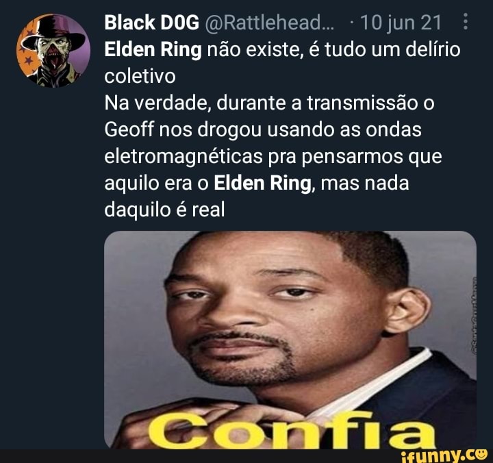 Black DOG
Elden Ring não existe, é tudo um delírio coletivo
Na verdade, durante a transmissão o
Geoff nos drogou usando as ondas eletromagnéticas pra pensarmos que aquilo era o Elden Ring, mas nada daquilo é real