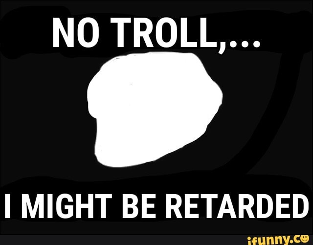 NO TROLL...
I MIGHT BE RETARDED