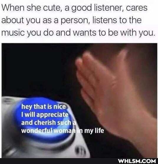 When she cute, a good listener, cares about you as a person, listens to the
music you do and wants to be with you.
hey that nice
will apprecia and cherish
wo
my life