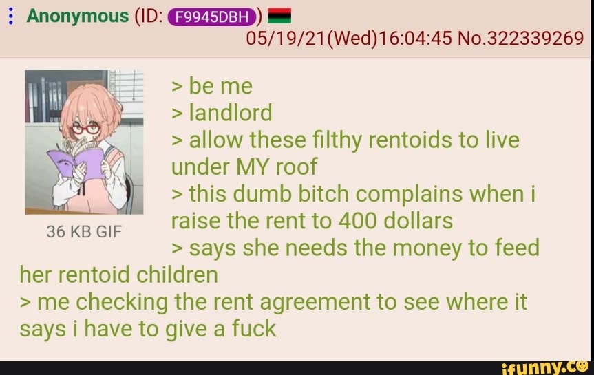 Anonymous (ID: (F994SDBH)
(Wed) No.322339269
be me
landlord
> allow these filthy rentolds to live under MY roof
> this dumb bitch complains when raise the rent to 400 dollars
says she needs the money to feed her rentold children
me checking the rent agreement to see where it says have to give a fuck
36 KB GIF
