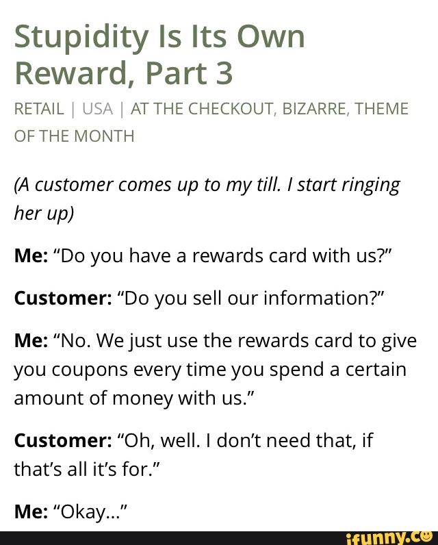 Stupidity ls Its Own
Reward, Part 3
RETAIL \ USA ATTHE CHECKOUT BIZARRETHEIVIE
OFTHE MONTH
(A customer comes up to my till. Istart ringing
her up)
Me: "Do you have a rewards card with us?"
Customer: "Do you sell our information?"
Me: "No. Wejust use the rewards card to give
you coupons everytime you spend a certain
amount of money With us.”
Customer: “Oh, well. I don't need that, if
that’s all it’s for."
Me: "Okay...”