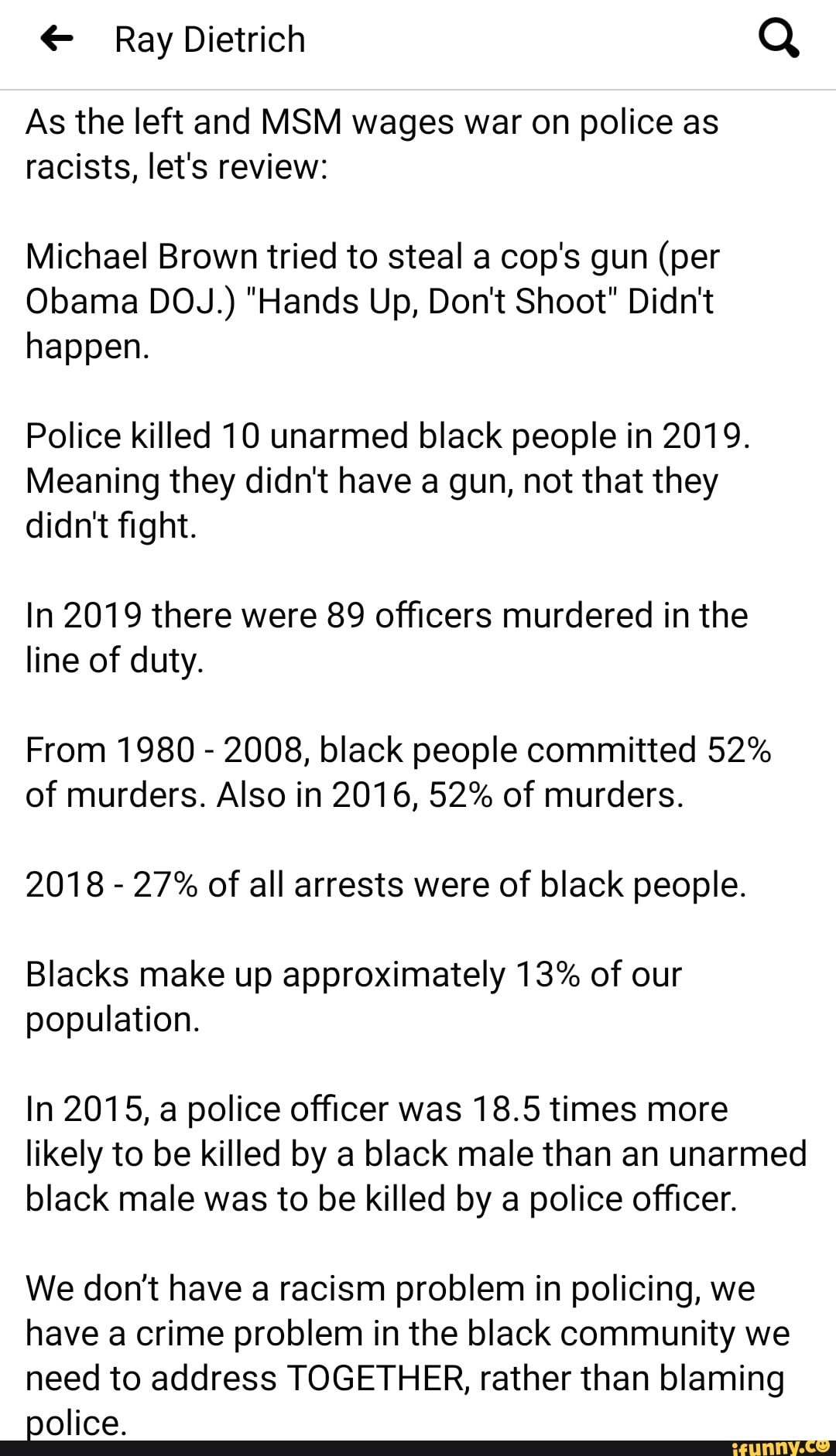As the left and MSM wages war on police as
racists, let's review:
Michael Brown tried to steal a cop's gun (per
Obama DOJ.) "Hands Up, Don't Shoot" Didn't
happen.
Police killed 10 unarmed black people in 2019.
Meaning they didn't have a gun, not that they
didn't fight.
In 2019 there were 89 officers murdered in the
line of duty.
From 1980
2008, black people committed 52%
of murders. Also in 2016, 52% of murders.
2018
27% of all arrests were of black people.
Blacks make up approximately 13% of our
population.
In 2015, a police officer was 18.5 times more
likely to be killed by a black male than an unarmed
black male was to be killed by a police officer.
We don't have a racism problem in policing, we
have a crime problem in the black community we
need to address TOGETHER, rather than blaming
police.