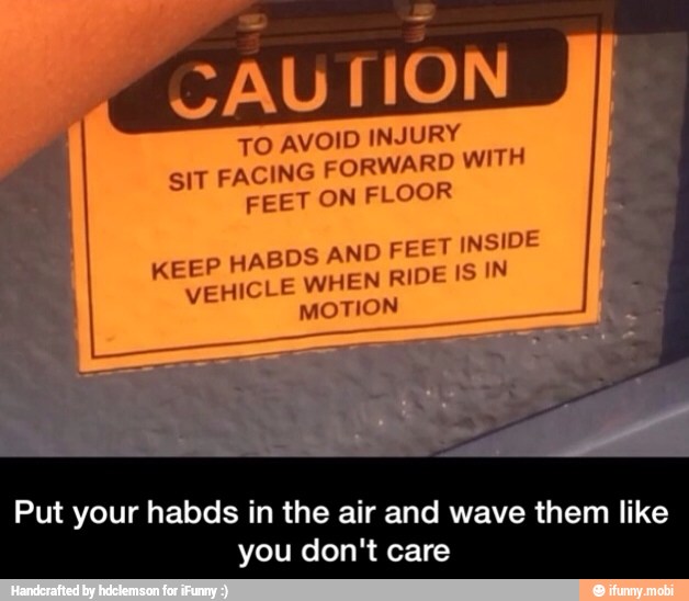 TO AVOID INJURY
FORWARD WITH
SIT FACING
FEET ON FLOOR
KEEP HABDS AND F EET INSIDE
VEHICLE WHEN RIDE IS IN
MOTION
Put your habds i in the air and wav e th i
you don't care
em like - Put your habds in the air and wave them like you don't care