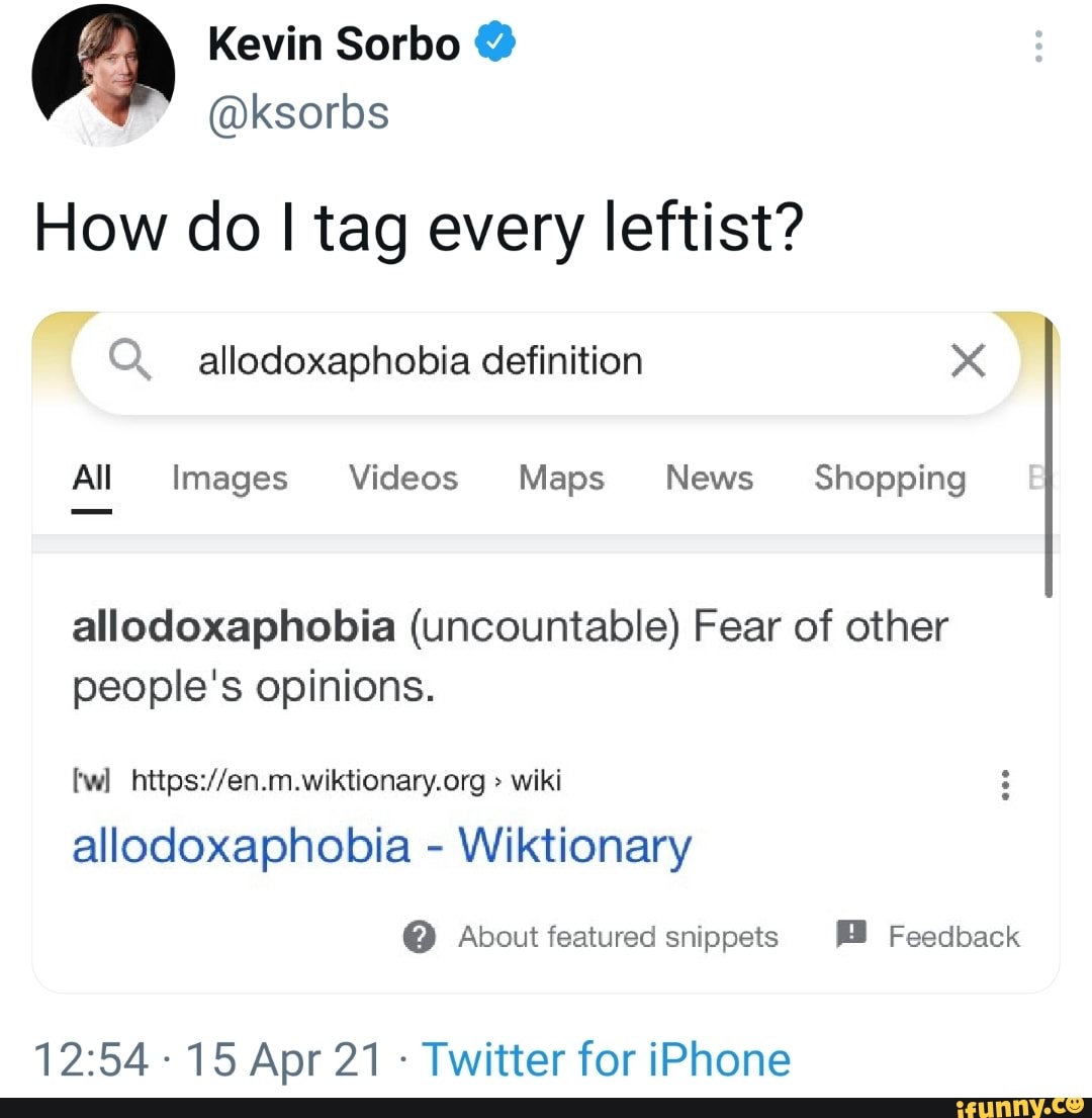 Kevin Sorbo @
@ksorbs
How do I tag every leftist?
qT Q. allodoxaphobia definition
All Images Videos Maps News Shopping
allodoxaphobia (uncountable) Fear of other people's opinions.
wiki
allodoxaphobia - Wiktionary
@ About featured snippets Feedback
-15 Apr 21 - Twitter for iPhone