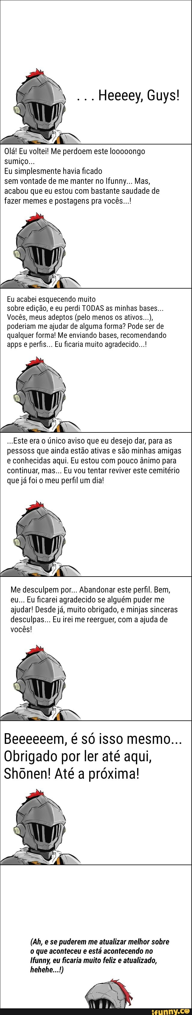 Vi
Olá! Eu voltei! Me perdoem este looooongo
Eu simplesmente havia ficado
sem vontade de me manter no Ifunny... Mas,
acabou que eu estou com bastante saudade de
fazer memes e postagens pra vocês...!
Eu acabei esquecendo muito
sobre edição, e eu perdi TODAS as minhas bases...
Vocês, meus adeptos (pelo menos os
poderiam me ajudar de alguma forma? Pode ser de
qualquer forma! Me enviando bases, recomendando
apps e perfis... Eu ficaria muito agradecido...!