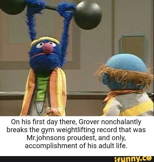pa
On his first day there, Grover nonchalantly
breaks the gym weightlifting record that was
Mr.johnsons proudest, and only,
accomplishment of his adult life.
