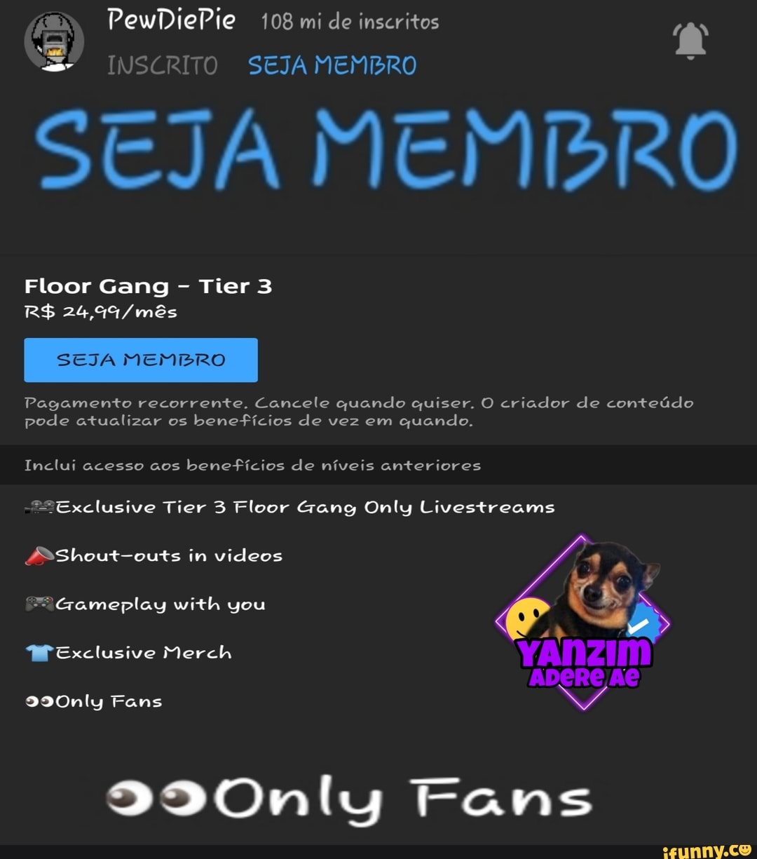 (ER PewDiePie 108 mi de inscritos
S" INSCRITO SEJA MEMBRO
STJA MEMBRO
Floor Gang - Tier 3
SEJA MEMBRO
Pagamento recorrente. Cancele quando quiser. O criador de conteúdo pode atualizar os benefícios de vez em quando.
Inclui acesso aos benefícios de níveis anteriores
"Exclusive Tier 3 Floor Gang Only Livestreams
fsShout-outs in vídeos
Gameplay with you
MEexclusive Merch YANZIM ADERE AO
9990nly Fans
290Only Tans