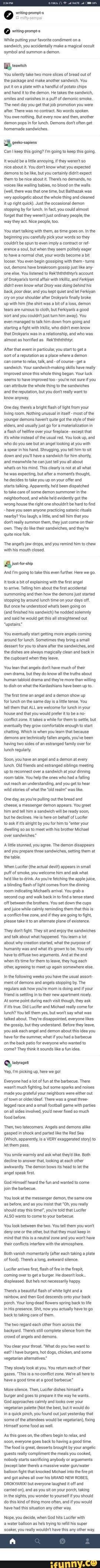 mify-sempal writino sromars \While puting your favorite condiment on sandwich, you accidentally make a magical occult symbol and summon a demon. BB reawen You silently accept two mare slices of bread out of the bundle and make another sandwich. You put it on plate with a scattering of potate chips 'and hand it tothe demon. He takes the sandwich, 'smiles and vanishes ina puff of demonic smoke. 'The next mean solar day yous get that job promotion you were subsequently. There was no contract, No words spoken You owe nada, Simply every at present and so, another 'demon pops in for lunch. Demons dont aften get bootleg sandwiches, Can I continue this going? I'm going to keep this going, It would be a litle annoying, if they weren't so nice about it. You don't know what you expected <demons to exist like, simply you certainly didnt expect them to be nice about it. There's no demands, no vvoices like wailing babies, no blood on the walls (well, there was that i time, simply Balthazak was very apologetic about the whole affair and cleaned Itup correct quick). Just the occasional demon 'stopping by for luncheon. due north fact, you could about forget that they werent just ordinary people, the way they deed. Nice people, to. You lot first talking with them, as fourth dimension goes on. In the beginning you advisedly choice your words so they 'couldit be spun to even imply a contract orref= lerence a soul, but when they seem politely eager to have a normal chat, your words become a bit looser. You even begin gossiping with them - turns 'out, demons accept breakroom gossip only similar any- 'i else. You lot listened to Rek'ththththtyr'due south account of Drokyarixs torrid affalr with Irkliz, and Ferkiyan didn't even know what Drory was doing behind his back, poor love, and y'all kept qulet and let Ferkiyan 'ry on your shoulder after Drokyarix finally broke up with him (the shirt was a bit ofa loss, demon tears are ruinous to fabric, simply Ferkiyan'south a good sort and you couldrt just turn him away). You 'even managed to talk him down from going and starting a fight with Irklz, who didrit fifty-fifty know that Drokyarix was ina relationship, and who was 'almost equally horrified as_ ReK'ththththtyr. 'Subsequently that consequence in particular, you offset to go a sort ofa reputation equally a place where a demon 'can come up to relax, talk, and of grade -get 'sandwich. Your sandwich-making skills take really improved since this whole thing began. Your luck seems to accept improved too - you'te not certain if you 'can attribute the whole thing tothe sandwiches and the reputation, but you don't realy want to know anyway. 'One solar day, in that location'due south a vivid flash of low-cal from your living room. Nothing unusual in itself - most of the younger demons havent quite got the manner oftheir telders, and normally just go for a materialization in flash of helifire over your fireplace - except that its white instead of the usual blood-red. You wait upward, and who do y'all come across only an angel looking at you with spear in his hand. Shrugging, yous tell him to sit down <down and you'll have a sandwich for him shorty, 'and meanwhile he can just tll you all about What' on his mind. This clearly is not at all what he was expecting, but after a moment' thought, he decides to take you up on your offer and starts talking. Apparently, hed been dispatched to take care of some demon summoner in the neighborhood, and while held evidently got the 'wrong house the right one shouldrit be hard to find have you seen anyone practicing satanic rituals nearby? You laugh, alittle, and tll him that you dort really summon them, they just come on their 'own. They do like their sandwiches, and they're quite nice folk 'The angel's jaw drops, and you remind him to chew with his mouth closed. 'And 'm going to take this even further. Here we go, It took a bit of explaining with the frst angel to artve, Telling him about the first aceldental 'summoning and then how the demons just started stopping by around lunch time on your days off. But once he understood what's been going on (and finished his sandwich) he nodded solemnly and said he would get this all straightened out "upstairs" 'You eventually start getting more angels coming around for lunch. Sometimes they bring a small dessert for you to share after the sandwiches, and the dishes are always magically clean and back in the cupboard when they leave. You lean that angels dont have much of their 'own drama, but they do know all the truths about human tabloid drama and they're more than willing to dish on what the Kardashians have been up to. 'The first time an angel and a demon show up for lunch on the same day isa lite tense. You tell them that ALL are welcome for lunch in your house and that you would prefer itto be no- conflict zone. It takes a while for them to settle, but 'eventually they grow comfortable enough to start chatting, Which is when you learn that because demons are technically fallen angels, you've been having two sides of an estranged family over for lunch regularly 'Soon, you have an angel and a demon at every lunch. Old friends and estranged siblings meeting Up to reconnect aver a sandwich at your dinning room table. You help the ones who had falling 'out reach an understanding, and you get to hear wild stories of what the "old realn" was lke, 'One day, as you'e pulling out the bread and. 'cheese, a messenger demon appears. You greet him and tell him a sandwich will be ready soon, but he declines. He is here on behalf of Lucifer to askif its alright by you for him to "enter your 'dwelling so as to meet with his brother Michael cover sandwiches" Aitie stunned, you agree. The demon disappears and you prepare three sandwiches, setting them at the table. 'When Lucifer (the actual devil) appears in small puff of smoke, you welcome him and ask what he'd lke to drink. As you're fetching the apple juice, a blinding flash of light comes from the dinning room indicating Michaels arrival. You grab a 'second cup and walk back in to find a tense stand off between the brothers. You set dawn the cups 'and juice while calmly reminding them that this is 'a conflctfree zone, and if they are going to fight, please take it to an alternate plane of existence. 'They dor't fight. They sit and enjoy the sandwiches and talk about what happened. You learn a lot 'about why creation started, what the purpose of humanity was and what its grown to be. You only have to diffuse two arguments, And at the end 'when its time for them to leave, they hug each 'other, agreeing to meet up again somewhere else. In the following weeks you have the usual assort- ment of demons and angels stopping by. The regulars ask how youlre mom is doing and if your friend is settling in to their new apartment nicely. 'At some point during each visit though, they ask ifs true, Did Lucifer and Michael relly come for lunch? You tell them yes, but won't say what was talked about. They're disappointed, everyone likes the gossip, but they understand. Before they leave, you ask each angel and demon about this idea you have for the summer, what if you had a barbecue 'on the back patio for everyone who wanted to 'come? They think it sounds lke fun idea. 'Yep, 'm picking up, here we go! Everyone had alot of fun at the barbecue. There 'wasrit much fighting, but some sparks and noises made you grateful your neighbors were either out of town or There was a great three- leqged race and a small football game with parties 'on all sides involved, you'd never fixed so much food before. 'Then, two latecomers. Angels and demons alike 'gasped in shock and parted lke the Red Sea (Which, apparently, is a VERY exaggerated story) let them pass. 'You smile warmly and ask what they like. Both decline to answer that, looking at each other awkwardly. The demon bows its head to let the angel speak fist. God Himself heard the fun and wanted to come join the barbecue. You look at the messenger demon, the same one as before, and as you insist that "Oh, you really 'should stay this time', you're told that Lucifer 'ALSO wants to come to your barbecue. 'You look between the two. You tell them you wor't deny one or the other, but that they must keep in mind that this is a neutral zone and you won't have their conflicts interfere withthe atmosphere, Both vanish momentarily (after each taking a plate (of food), Theres long, awkward silence, Lucifer artives first, flash of fire in the firepit, 'coming over to get a burger. He doesrit look. displeased. But hes not necessarily happy. 'There's beautiful lash of white light and a rainbow, and then God descends onto your back porch. Your long-dead flowers spring back to life iin His presence. Shit, now you actually have to go back to taking care of them, "The two regard each other from across the backyard, Theres still complete silence from the ccrowd of angels and demons, 'You clear your throat. "What do you two want to eat? have burgers, hot dogs, chicken, and some vegetarian alternatives" 'They slowly look at you. You retum each of their gazes. "This is a no-conflict zone. We're al here to have a good time at a good barbecue" More silence. Then, Lucifer dishes himsetf burger and goes to prepare it the way he wants. God approaches calmly and looks over your vegetarian palette (Not the best, butt would do Ina quick pinch, you found out just yesterday that some of the attendees would be vegetarian), fixing Himself some food as well 'As this goes on, the others begin to retax, and 's00n, everyone goes back to having a good time, "The food is great, desserts brought by your angelic 'guests really compliment the meals you cooked, nobody starts sacrificing anybody or arguements (except later there's a massive water balloon fight that knocked Michael into the fire pit. 'and got ashes ll over his bRAND NEW ROBES, DROKYARIX! but everyone laughed it off and 'carried on), and as you sit on your porch, taking in the sights, you wonder to yourself if you should do this kind of thing more often, and if you would have had this situation any other way. Nope, you decide, when God hits Lucifer with water balloon as he trying to refill his super soaker you really wouldn't have this any other way.