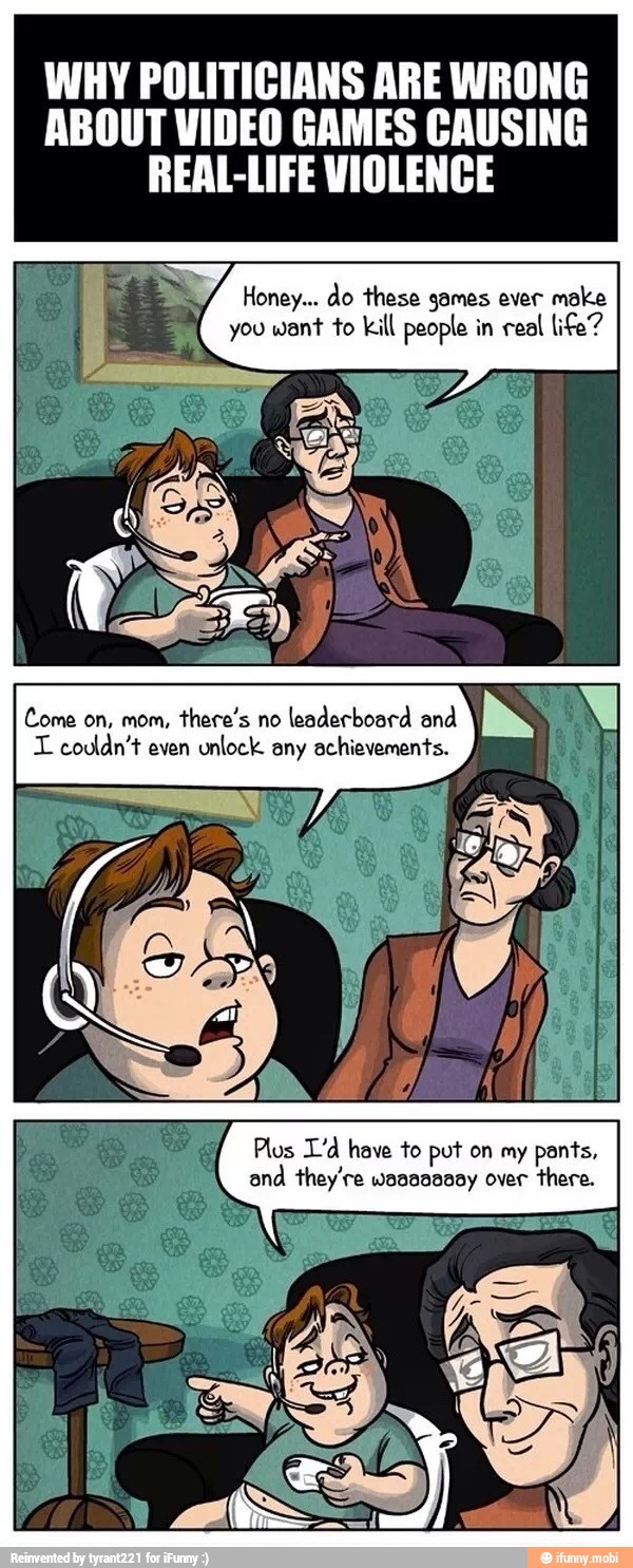 CE US Te
REAL-LIFE VIOLENCE
Honey... do these games ever
make
you want to kill people in real life?
Come on, mom,
there's no
leaderboard and
I couldn't even
unlock any achievements.
Plus I'd have to pot on my pants,
and they're waaaaaaay over
there.