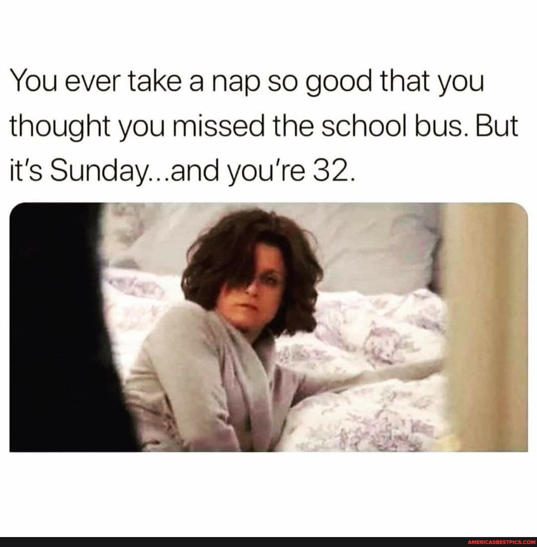 You ever take a nap so good that you thought you missed the school bus. But it's Sunday...and you're 32.