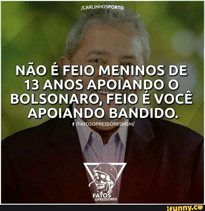 NÃO É
FEIO
MENINOS
13 ANOS APOIANDO
BOLSONARO, FEIO É VOCE
A
APOIANDO BAN DIDO.,
era e dá