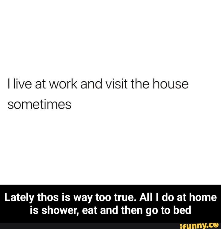 I live at work and visit the house sometimes Lately thos is way too