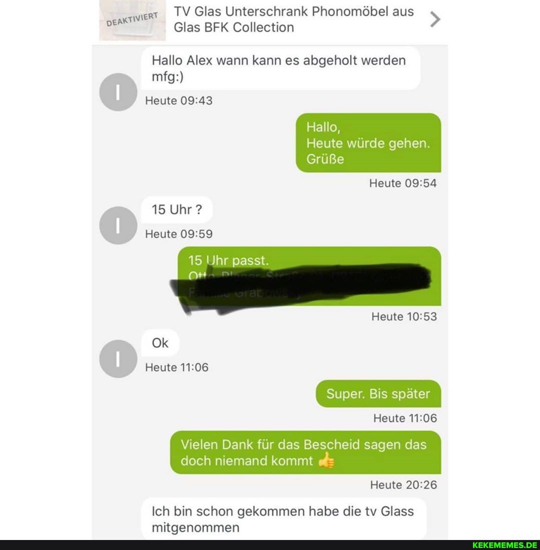 TV Glas Unterschrank Phonomöbel aus
DEAKT! WIERT Glas BFK Collection >
Glas BFK Collection
Hallo Alex wann kann es abgeholt werden mfg:)
Heute
Hallo,
Heute würde gehen.
Grüße
Heute
15 Uhr ?
Heute
15 Uhr passt.
Heute
Ok
Heute
Super. Bis später
Heute
Vielen Dank für das Bescheid sagen das doch niemand kommt
Heute
Ich bin schon gekommen habe die tv Glass mitnannmmen