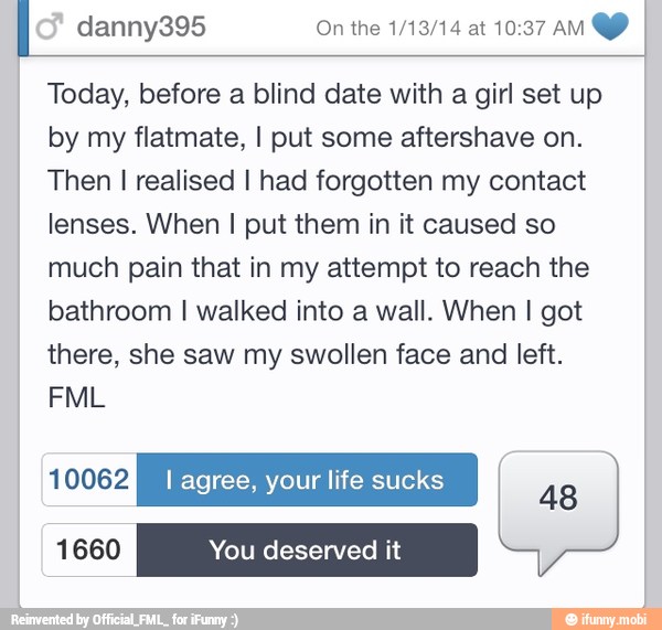 I danny395 On the 1/13/14 at 10:37 AM
Today, before a blind date with a girl set up
by my flatmate, I put some aftershave on.
Then I realised I had forgotten my contact
lenses. When I put them in it caused so
much pain that in my attempt to reach the
bathroom I walked into a wall. When I got
there, she saw my swollen face and left.
IA I agree, your life sucks
48