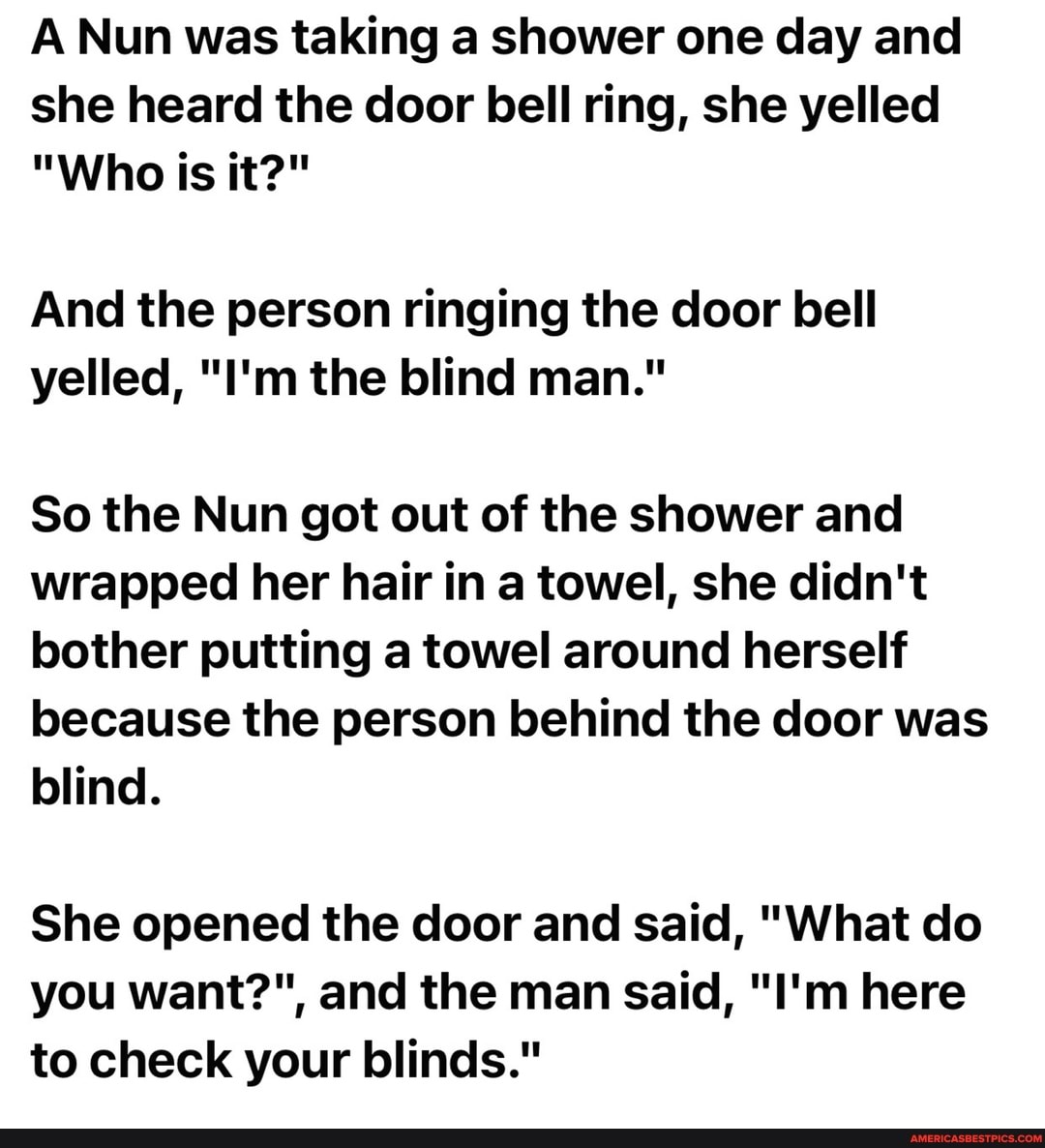A Nun was taking a shower one day and she heard the door bell ring, she yelled
"Who is it?"
And the person ringing the door bell yelled, "I'm the blind man."
So the Nun got out of the shower and wrapped her hair in a towel, she didn't bother putting a towel around herself because the person behind the door was blind.
She opened the door and said, "What do you want?", and the man said, "I'm here to check your blinds."
