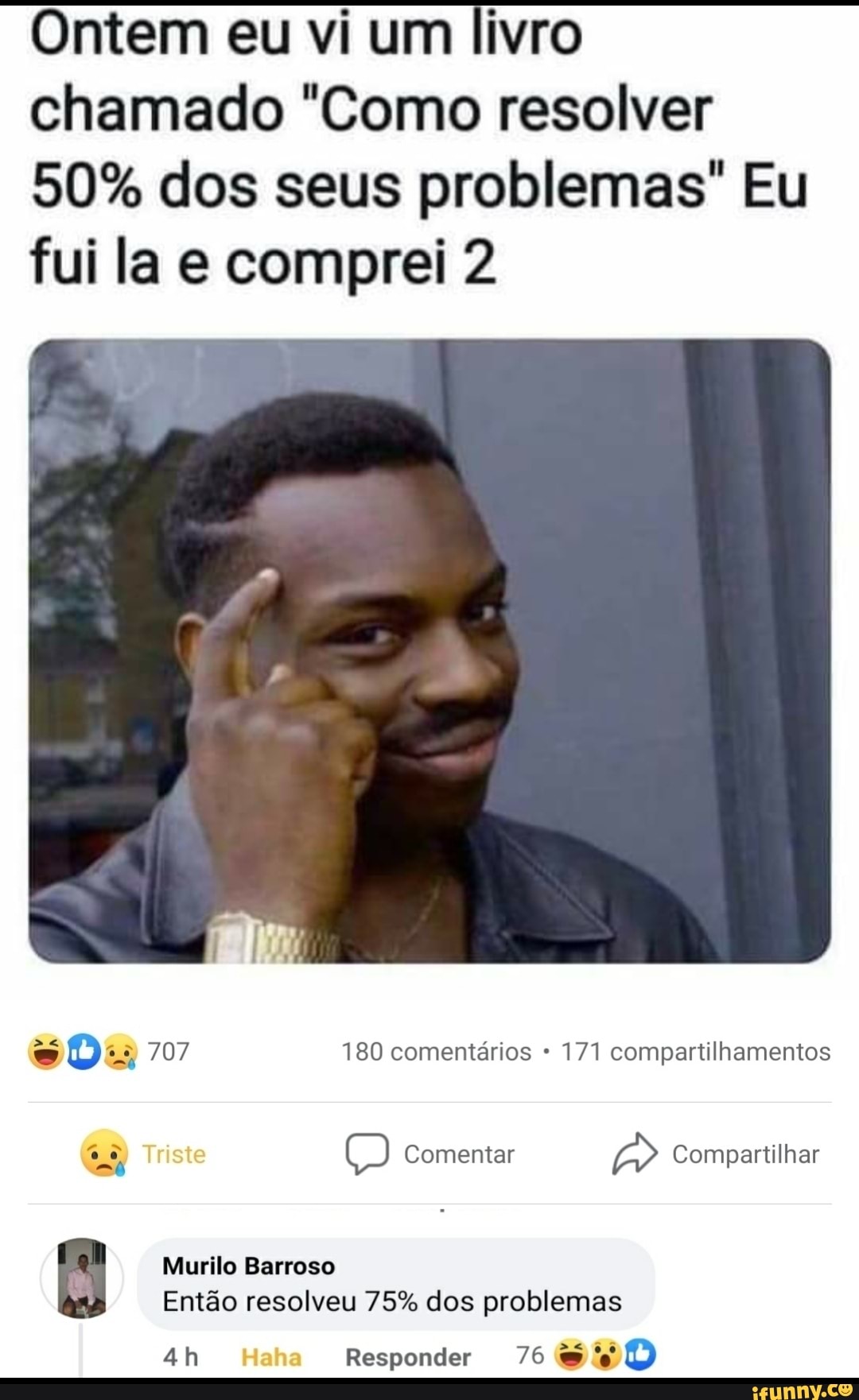 Ontem eu vi um livro chamado "Como resolver
50% dos seus problemas" Eu fui la e comprei 2
008 707 180 comentários 171 compartilhamentos
Triste Comentar Compartilhar
Murilo Barroso
Então resolveu 75% dos problemas
Haha Responder 76
