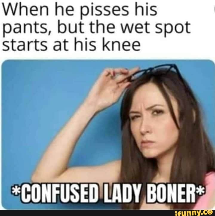 When he pisses his
ants, but the wet spot
Starts at his knee
ONFUSED'LADY
BONER= Sih
