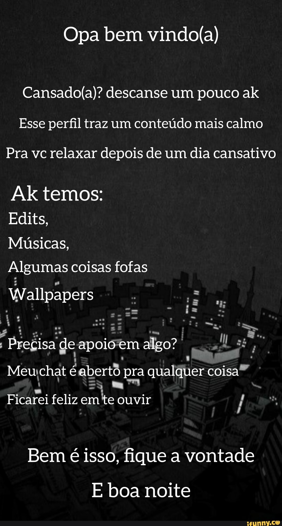 Opa bem
descanse um pouco ak
Esse perfil traz um conteúdo mais calmo
Pra vc relaxar depois de um dia cansativo
Ak temos:
Edits,
Músicas,
Algumas coisas fofas
Wallpapers
Precisa de apoio em algo?
Meu chat é aberto pra qualquer coisa
Ficarei feliz em te ouvir
Bem é isso, fique a vontade
boa noite