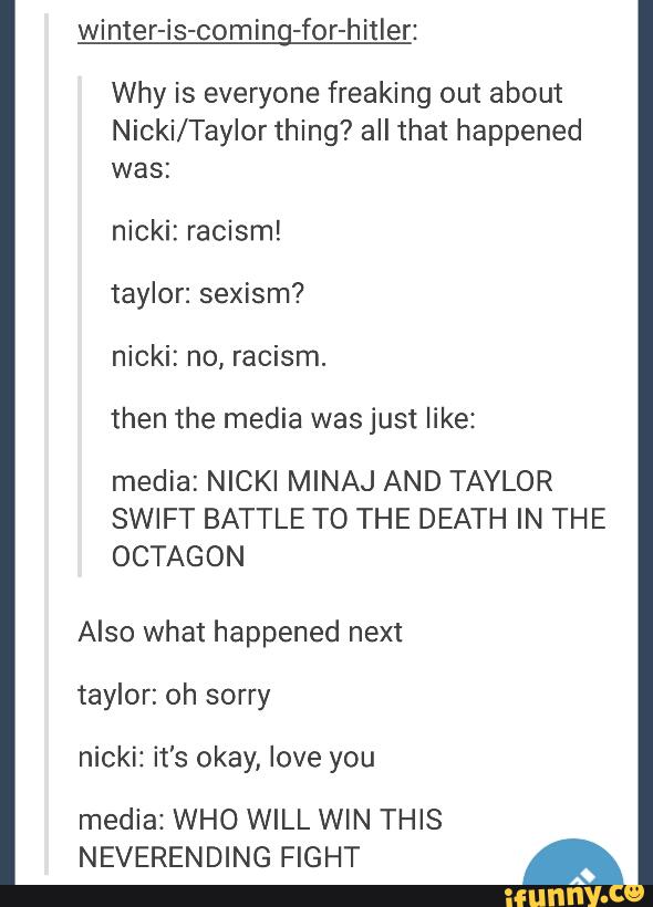 Why is everyone freaking out about
Nicki/Taylor thing? all that happened
was:
nicki: racism!
taylor: sexism?
nicki: no, racism.
media: NICKI MINAJ AND TAYLOR
SWIFT BATTLE TO THE DEATH IN THE
OCTAGON
Also what happened next
taylor: oh sorry
nicki: it's okay, love you
media1WHO WILL WIN THIS
NEVERENDING FIGHT ª