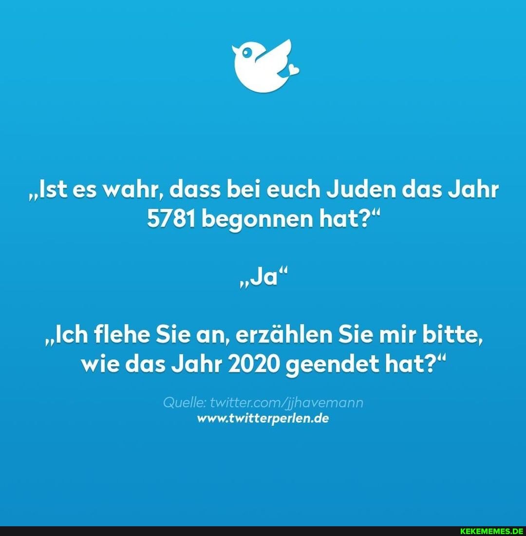 "Ist es wahr, dass bei euch Juden das Jahr
5781 begonnen hat?"
"Ja"
"Ich flehe Sie an, erzählen Sie mir bitte, wie das Jahr 2020 geendet hat?"
Quelle
de