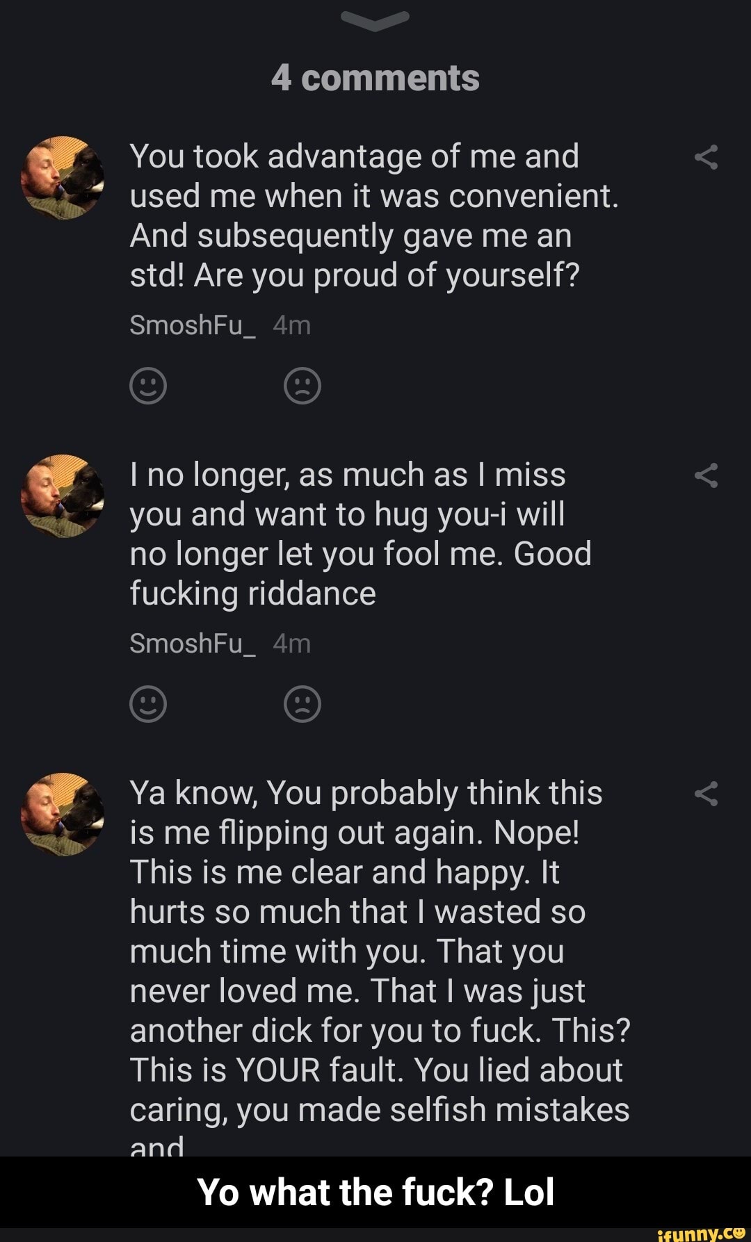 e
You took advantage of me and
used me when it was convenient.
And subsequently gave me an
std! Are you proud of yourself?
I no longer, as much as I miss
you and want to hug you-i will
no longer let you fool me. Good
fucking riddance
Ya know, You probably think this
is me flipping out again. Nope!
This is me clear and happy. It
hurts so much that I wasted so
much time with you. That you
never loved me. That I was just
another dick for you to fuck. This?
This is YOUR fault. You lied about
caring, you made selfish mistakes
and
Yo what the fuck? Lol - Yo what the fuck? Lol