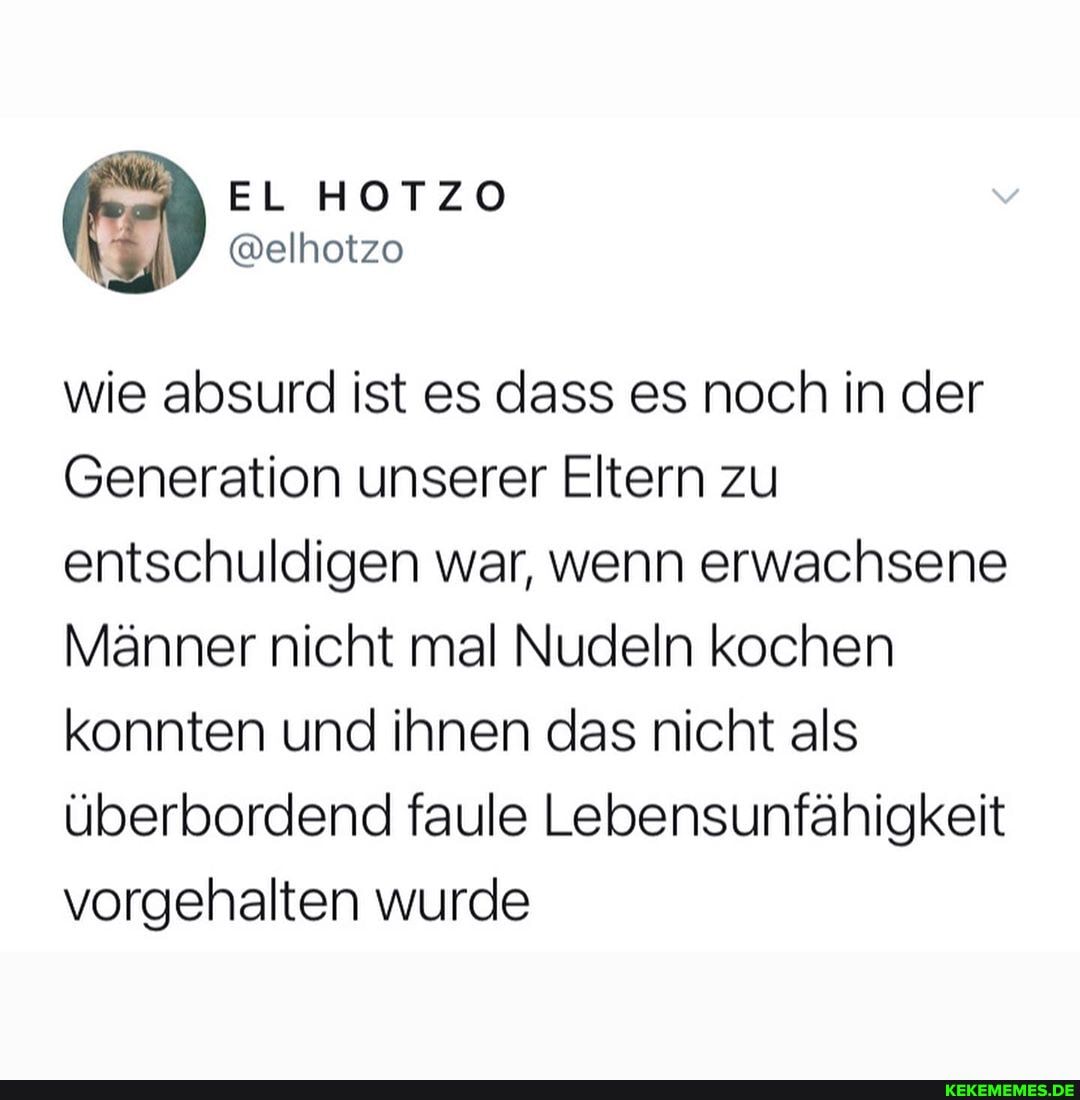 wie absurd ist es dass es noch in der
Generation unserer Eltern zu entschuldigen war, wenn erwachsene
Männer nicht mal Nudeln kochen konnten und ihnen das nicht als überbordend faule Lebensunfähigkeit vorgehalten wurde