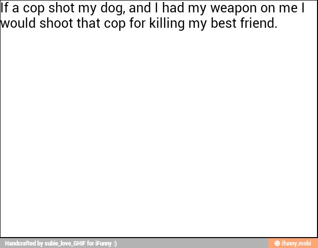 If a cop shot my dog, and I had my weapon on me I
ould shoot that cop for killing my best friend.